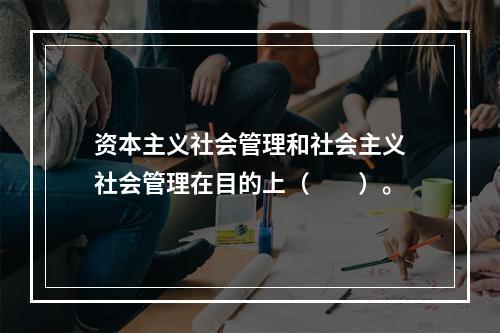 资本主义社会管理和社会主义社会管理在目的上（　　）。