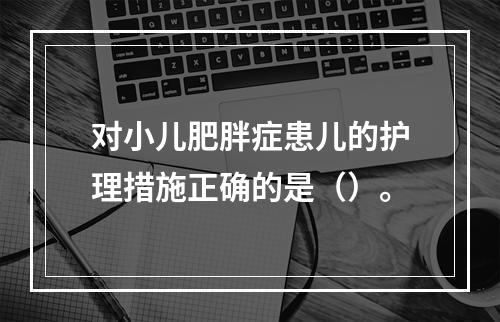 对小儿肥胖症患儿的护理措施正确的是（）。