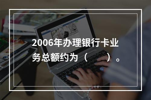 2006年办理银行卡业务总额约为（　　）。