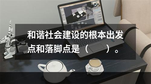 和谐社会建设的根本出发点和落脚点是（　　）。