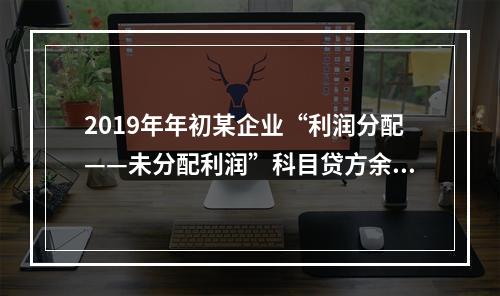 2019年年初某企业“利润分配——未分配利润”科目贷方余额为