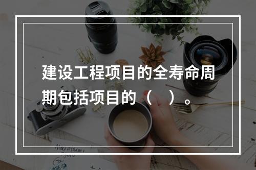 建设工程项目的全寿命周期包括项目的（　）。