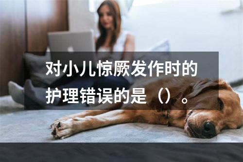 对小儿惊厥发作时的护理错误的是（）。