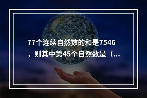 77个连续自然数的和是7546，则其中第45个自然数是（　　