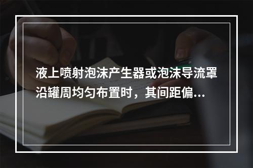 液上喷射泡沫产生器或泡沫导流罩沿罐周均匀布置时，其间距偏差一