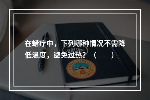 在蜡疗中，下列哪种情况不需降低温度，避免过热？（　　）