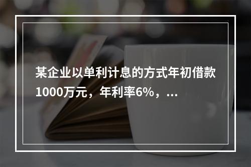 某企业以单利计息的方式年初借款1000万元，年利率6%，每年