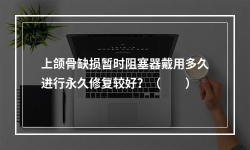 上颌骨缺损暂时阻塞器戴用多久进行永久修复较好？（　　）