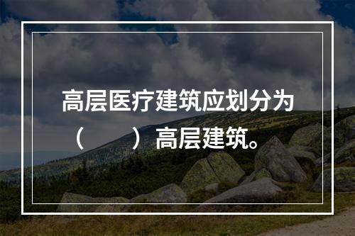 高层医疗建筑应划分为（  ）高层建筑。