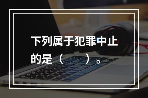 下列属于犯罪中止的是（　　）。