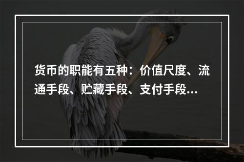 货币的职能有五种：价值尺度、流通手段、贮藏手段、支付手段和世