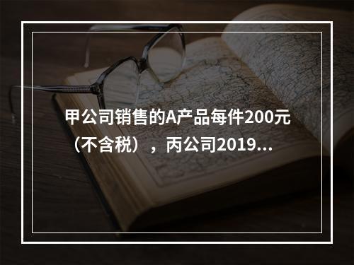 甲公司销售的A产品每件200元（不含税），丙公司2019年1