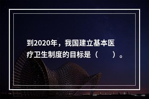 到2020年，我国建立基本医疗卫生制度的目标是（　　）。