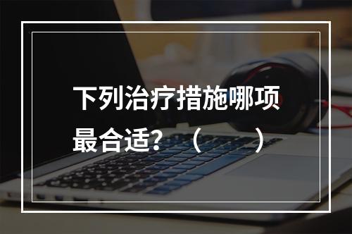 下列治疗措施哪项最合适？（　　）