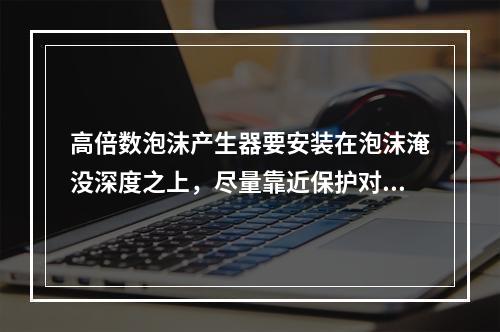 高倍数泡沫产生器要安装在泡沫淹没深度之上，尽量靠近保护对象，