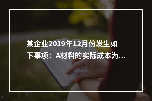 某企业2019年12月份发生如下事项：A材料的实际成本为20