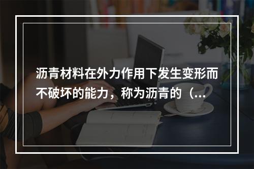 沥青材料在外力作用下发生变形而不破坏的能力，称为沥青的（　）