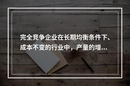 完全竞争企业在长期均衡条件下、成本不变的行业中，产量的增加量