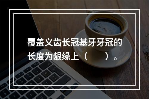 覆盖义齿长冠基牙牙冠的长度为龈缘上（　　）。