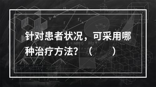 针对患者状况，可采用哪种治疗方法？（　　）