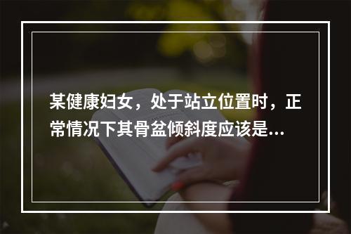 某健康妇女，处于站立位置时，正常情况下其骨盆倾斜度应该是（）