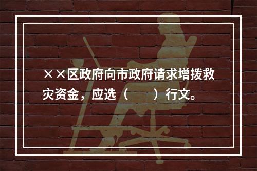 ××区政府向市政府请求增拨救灾资金，应选（　　）行文。