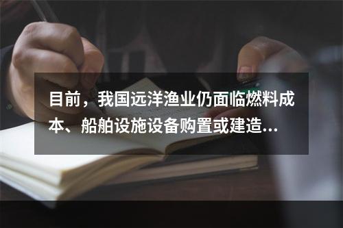 目前，我国远洋渔业仍面临燃料成本、船舶设施设备购置或建造成