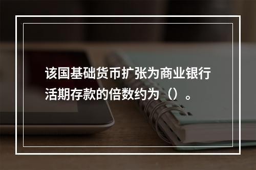 该国基础货币扩张为商业银行活期存款的倍数约为（）。