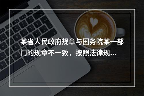 某省人民政府规章与国务院某一部门的规章不一致，按照法律规定，