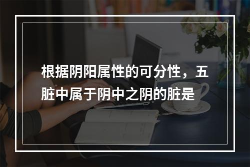 根据阴阳属性的可分性，五脏中属于阴中之阴的脏是