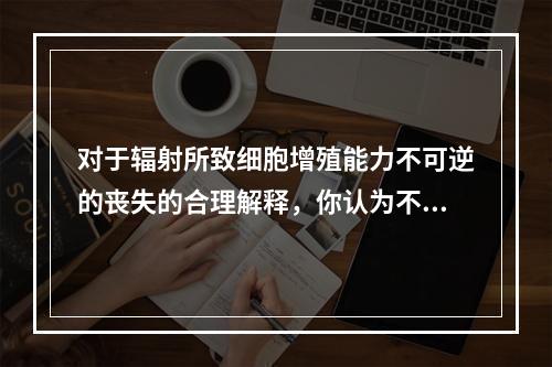 对于辐射所致细胞增殖能力不可逆的丧失的合理解释，你认为不正确