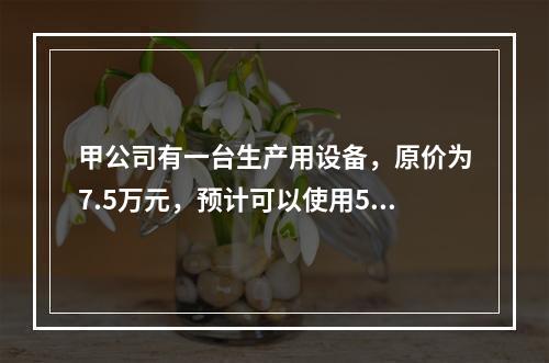 甲公司有一台生产用设备，原价为7.5万元，预计可以使用5年，