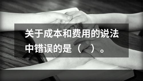 关于成本和费用的说法中错误的是（　）。