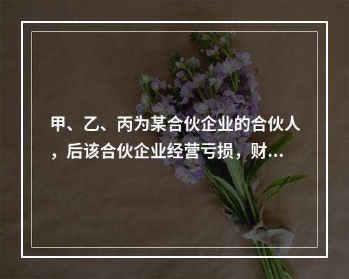 甲、乙、丙为某合伙企业的合伙人，后该合伙企业经营亏损，财产不