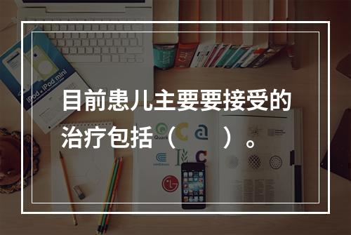 目前患儿主要要接受的治疗包括（　　）。