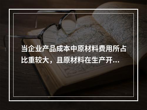 当企业产品成本中原材料费用所占比重较大，且原材料在生产开始时