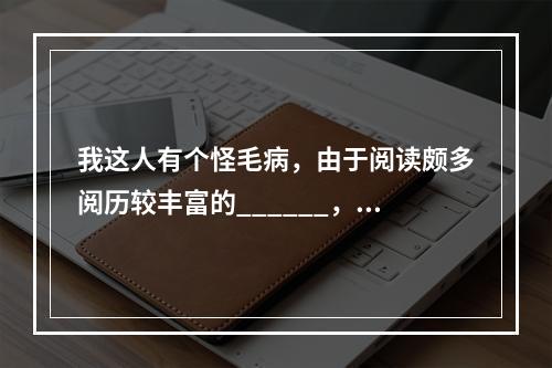 我这人有个怪毛病，由于阅读颇多阅历较丰富的______，不