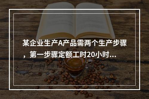 某企业生产A产品需两个生产步骤，第一步骤定额工时20小时，第