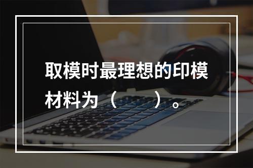 取模时最理想的印模材料为（　　）。