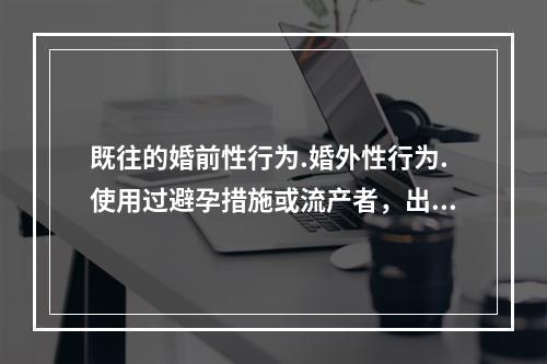 既往的婚前性行为.婚外性行为.使用过避孕措施或流产者，出现的