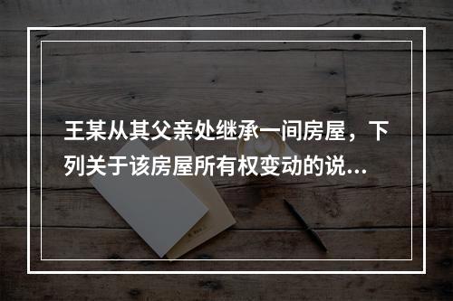 王某从其父亲处继承一间房屋，下列关于该房屋所有权变动的说法正