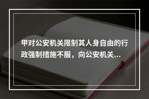 甲对公安机关限制其人身自由的行政强制措施不服，向公安机关所在