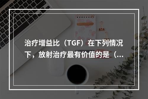 治疗增益比（TGF）在下列情况下，放射治疗最有价值的是（　　