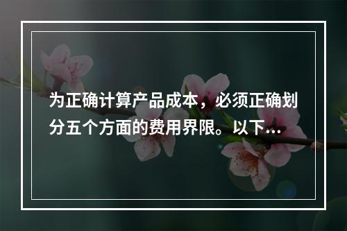 为正确计算产品成本，必须正确划分五个方面的费用界限。以下各项