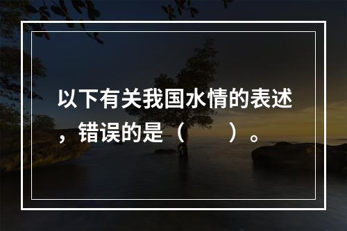 以下有关我国水情的表述，错误的是（　　）。