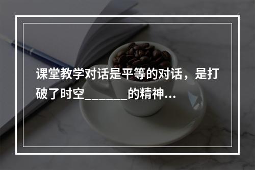 课堂教学对话是平等的对话，是打破了时空______的精神对