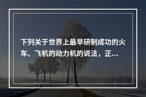 下列关于世界上最早研制成功的火车、飞机的动力机的说法，正确的