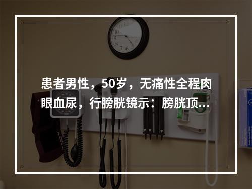 患者男性，50岁，无痛性全程肉眼血尿，行膀胱镜示：膀胱顶壁见