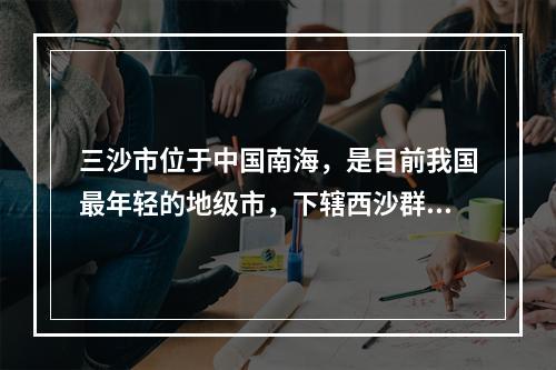 三沙市位于中国南海，是目前我国最年轻的地级市，下辖西沙群岛、