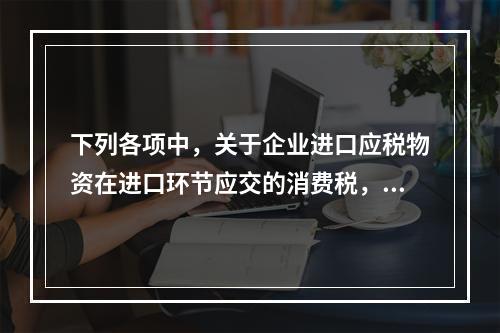 下列各项中，关于企业进口应税物资在进口环节应交的消费税，可能